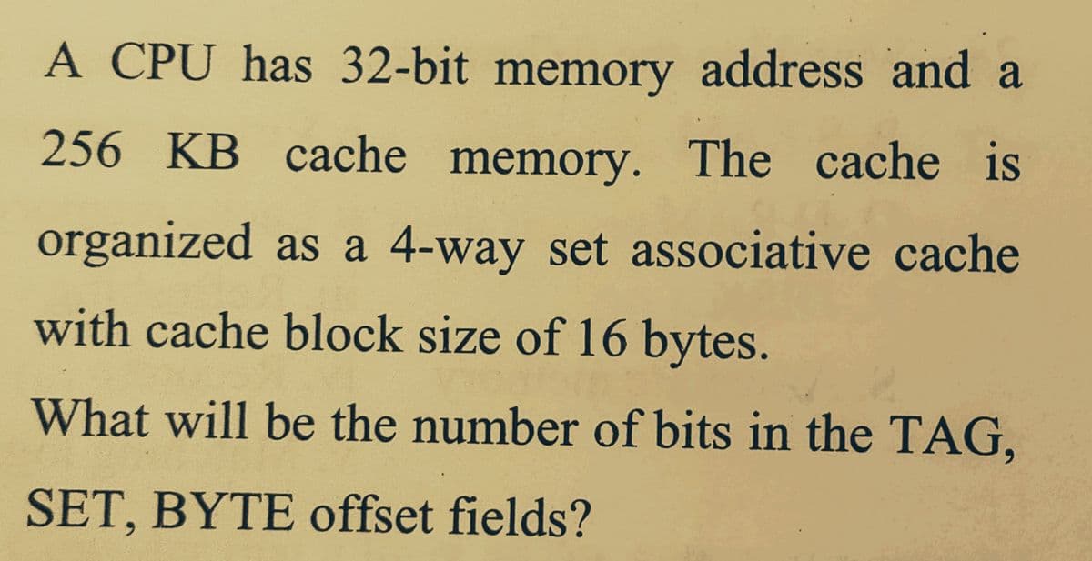 A CPU has 32-bit memory address and a
256 KB cache memory. The cache is
organized as a 4-way set associative cache
with cache block size of 16 bytes.
What will be the number of bits in the TAG,
SET, BYTE offset fields?
