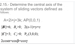 2.15.- Determine the central axis of the
system of sliding vectors defined as
follows:
A=2i+j+3k; AP(0,0,1)
|B|=6; B>0; 2(x-1)===
|C|=3; C>0; P(3,0,0);
2cosα-cosẞ=cosy