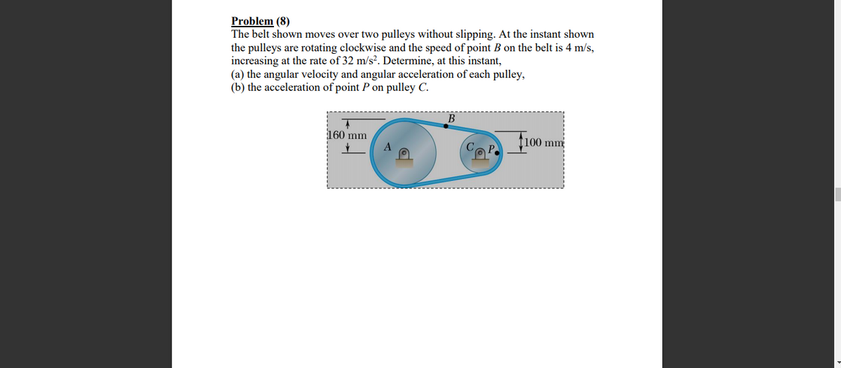 Problem (8)
The belt shown moves over two pulleys without slipping. At the instant shown
the pulleys are rotating clockwise and the speed of point B on the belt is 4 m/s,
increasing at the rate of 32 m/s?. Determine, at this instant,
(a) the angular velocity and angular acceleration of each pulley,
(b) the acceleration of point P on pulley C.
B
160 mm
fi00 mm
