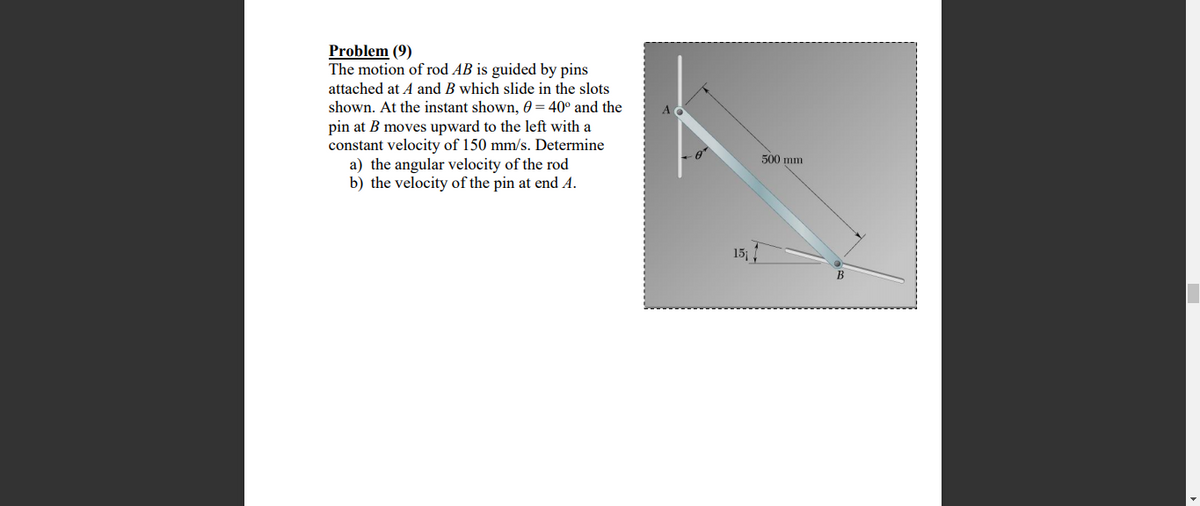 Problem (9)
The motion of rod AB is guided by pins
attached at A and B which slide in the slots
shown. At the instant shown, 60 = 40° and the
pin at B moves upward to the left with a
constant velocity of 150 mm/s. Determine
a) the angular velocity of the rod
b) the velocity of the pin at end A.
500 mm
15
B
