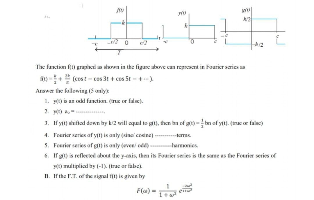 f(t)
c/2
T
k
0
c/2
y(t) multiplied by (-1). (true or false).
B. If the F.T. of the signal f(t) is given by
y(t)
F(w) =
k
1
1+w²
0
The function f(t) graphed as shown in the figure above can represent in Fourier series as
2k
f(t) = + (cost - cos 3t+cos 5t- + ...).
T
C
Answer the following (5 only):
1. y(t) is an odd function. (true or false).
2. y(t) ao=.
3. If y(t) shifted down by k/2 will equal to g(t), then bn of g(t) = bn of y(t). (true or false)
4. Fourier series of y(t) is only (sine/ cosine) -----------terms.
5. Fourier series of g(t) is only (even/ odd) -----------harmonics.
6. If g(t) is reflected about the y-axis, then its Fourier series is the same as the Fourier series of
g(t)
k/2
-2w2
e1+w²
-k/2