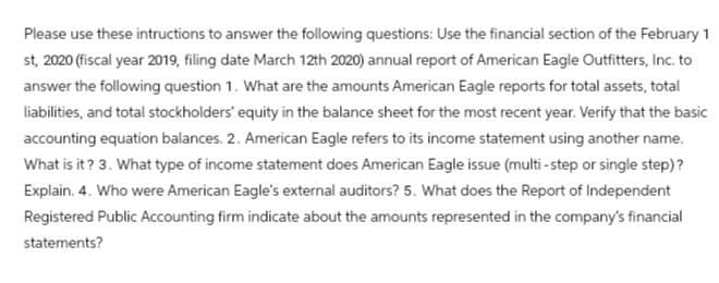 Please use these intructions to answer the following questions: Use the financial section of the February 1
st, 2020 (fiscal year 2019, filing date March 12th 2020) annual report of American Eagle Outfitters, Inc. to
answer the following question 1. What are the amounts American Eagle reports for total assets, total
liabilities, and total stockholders' equity in the balance sheet for the most recent year. Verify that the basic
accounting equation balances. 2. American Eagle refers to its income statement using another name.
What is it? 3. What type of income statement does American Eagle issue (multi-step or single step)?
Explain. 4. Who were American Eagle's external auditors? 5. What does the Report of Independent
Registered Public Accounting firm indicate about the amounts represented in the company's financial
statements?