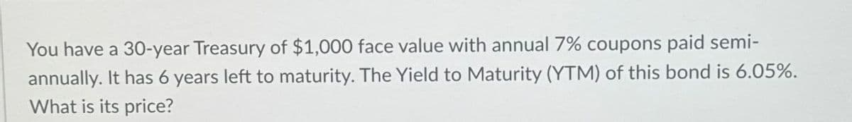 You have a 30-year Treasury of $1,000 face value with annual 7% coupons paid semi-
annually. It has 6 years left to maturity. The Yield to Maturity (YTM) of this bond is 6.05%.
What is its price?