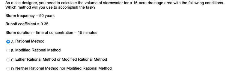 As a site designer, you need to calculate the volume of stormwater for a 15-acre drainage area with the following conditions.
Which method will you use to accomplish the task?
Storm frequency = 50 years
Runoff coefficient = 0.35
Storm duration = time of concentration = 15 minutes
O O
A. Rational Method
B. Modified Rational Method
C. Either Rational Method or Modified Rational Method
OD. Neither Rational Method nor Modified Rational Method