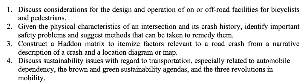 1. Discuss considerations for the design and operation of on or off-road facilities for bicyclists
and pedestrians.
2. Given the physical characteristics of an intersection and its crash history, identify important
safety problems and suggest methods that can be taken to remedy them.
3. Construct a Haddon matrix to itemize factors relevant to a road crash from a narrative
description of a crash and a location diagram or map.
4. Discuss sustainability issues with regard to transportation, especially related to automobile
dependency, the brown and green sustainability agendas, and the three revolutions in
mobility.