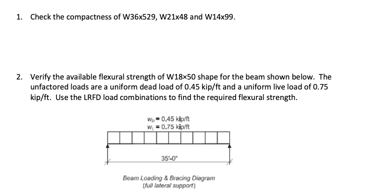 1. Check the compactness of W36x529, W21x48 and W14x99.
2. Verify the available flexural strength of W18×50 shape for the beam shown below. The
unfactored loads are a uniform dead load of 0.45 kip/ft and a uniform live load of 0.75
kip/ft. Use the LRFD load combinations to find the required flexural strength.
Wo 0.45 kip/ft
w₁ = 0.75 kip/ft
35'-0"
Beam Loading & Bracing Diagram
(full lateral support)