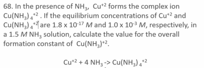 68. In the presence of NH 3, Cu+2 forms the complex ion
Cu(NH3) 4+2. If the equilibrium concentrations of Cu+2 and
Cu(NH3) 4+ are 1.8 x 10-17 M and 1.0 x 10-3 M, respectively, in
a 1.5 M NH3 solution, calculate the value for the overall
formation constant of Cu(NH3)+2.
Cu+2 + 4 NH3 -> Cu(NH3) 4+2