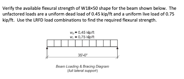 Verify the available flexural strength of W18×50 shape for the beam shown below. The
unfactored loads are a uniform dead load of 0.45 kip/ft and a uniform live load of 0.75
kip/ft. Use the LRFD load combinations to find the required flexural strength.
Wo 0.45 kip/ft
w₁ = 0.75 kip/ft
35'-0"
Beam Loading & Bracing Diagram
(full lateral support)