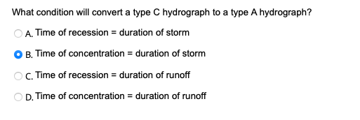 What condition will convert a type C hydrograph to a type A hydrograph?
A. Time of recession = duration of storm
● B. Time of concentration = duration of storm
OC. Time of recession = duration of runoff
OD. Time of concentration = duration of runoff