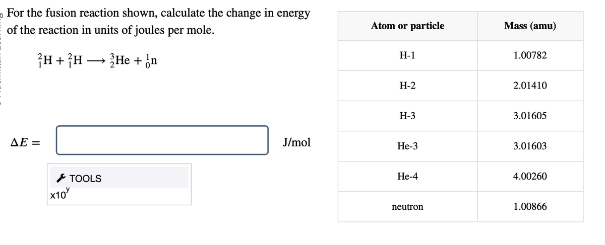 For the fusion reaction shown, calculate the change in energy
of the reaction in units of joules per mole.
H+H He + on
→
AE =
TOOLS
x10
Atom or particle
Mass (amu)
H-1
1.00782
H-2
2.01410
H-3
3.01605
J/mol
He-3
3.01603
He-4
4.00260
neutron
1.00866