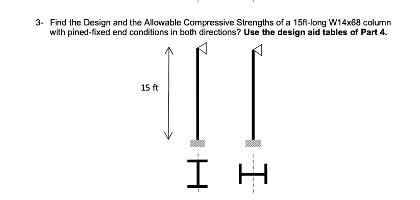 3- Find the Design and the Allowable Compressive Strengths of a 15ft-long W14x68 column
with pined-fixed end conditions in both directions? Use the design aid tables of Part 4.
15 ft
ΙΗ