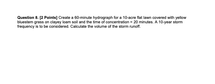 Question 8. [2 Points] Create a 60-minute hydrograph for a 10-acre flat lawn covered with yellow
bluestem grass on clayey loam soil and the time of concentration = 20 minutes. A 10-year storm
frequency is to be considered. Calculate the volume of the storm runoff.