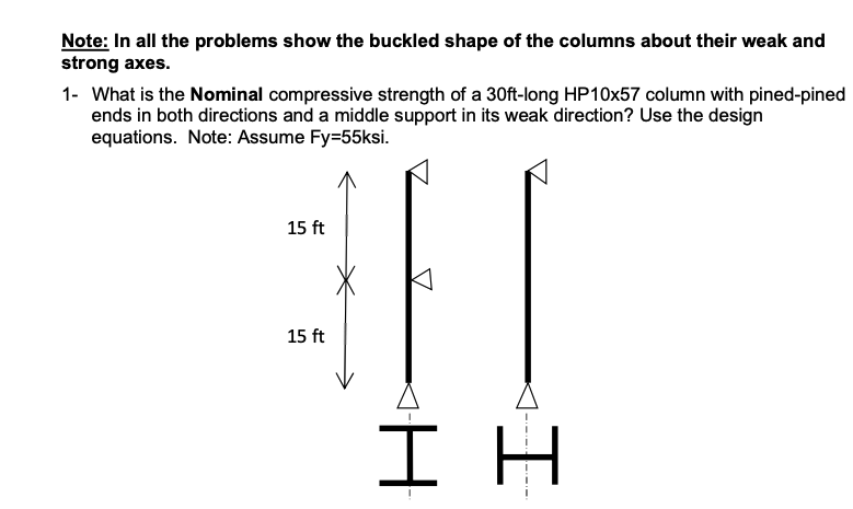 Note: In all the problems show the buckled shape of the columns about their weak and
strong axes.
1- What is the Nominal compressive strength of a 30ft-long HP10x57 column with pined-pined
ends in both directions and a middle support in its weak direction? Use the design
equations. Note: Assume Fy=55ksi.
15 ft
15 ft
I H