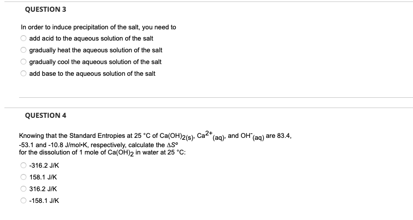 QUESTION 3
In order to induce precipitation of the salt, you need to
add acid to the aqueous solution of the salt
gradually heat the aqueous solution of the salt
gradually cool the aqueous solution of the salt
add base to the aqueous solution of the salt
QUESTION 4
Knowing that the Standard Entropies at 25 °C of Ca(OH)2(s). I
-53.1 and -10.8 J/mol K, respectively, calculate the AS°
for the dissolution of 1 mole of Ca(OH)2 in water at 25 °C:
-316.2 J/K
158.1 J/K
316.2 J/K
-158.1 J/K
Ca2+
(aq)
and OH(aq) are 83.4,