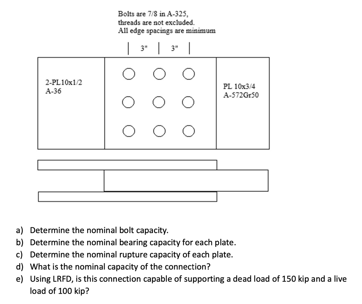 2-PL10x1/2
A-36
Bolts are 7/8 in A-325,
threads are not excluded.
All edge spacings are minimum
| 3" | 3" |
о
PL 10x3/4
A-572Gr50
a) Determine the nominal bolt capacity.
b) Determine the nominal bearing capacity for each plate.
c) Determine the nominal rupture capacity of each plate.
d) What is the nominal capacity of the connection?
e) Using LRFD, is this connection capable of supporting a dead load of 150 kip and a live
load of 100 kip?