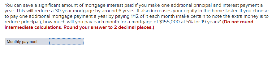 You can save a significant amount of mortgage interest paid if you make one additional principal and interest payment a
year. This will reduce a 30-year mortgage by around 6 years. It also increases your equity in the home faster. If you choose
to pay one additional mortgage payment a year by paying 1/12 of it each month (make certain to note the extra money is to
reduce principal), how much will you pay each month for a mortgage of $155,000 at 5% for 19 years? (Do not round
intermediate calculations. Round your answer to 2 decimal places.)
Monthly payment