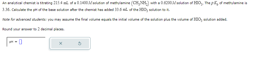 An analytical chemist is titrating 215.4 mL of a 0.1400 M solution of methylamine (CH3NH₂) with a 0.6200M solution of HIO3. The pK, of methylamine is
3.36. Calculate the pH of the base solution after the chemist has added 33.6 mL of the HIO3 solution to it.
Note for advanced students: you may assume the final volume equals the initial volume of the solution plus the volume of HIO3 solution added.
Round your answer to 2 decimal places.
pH = 0
X