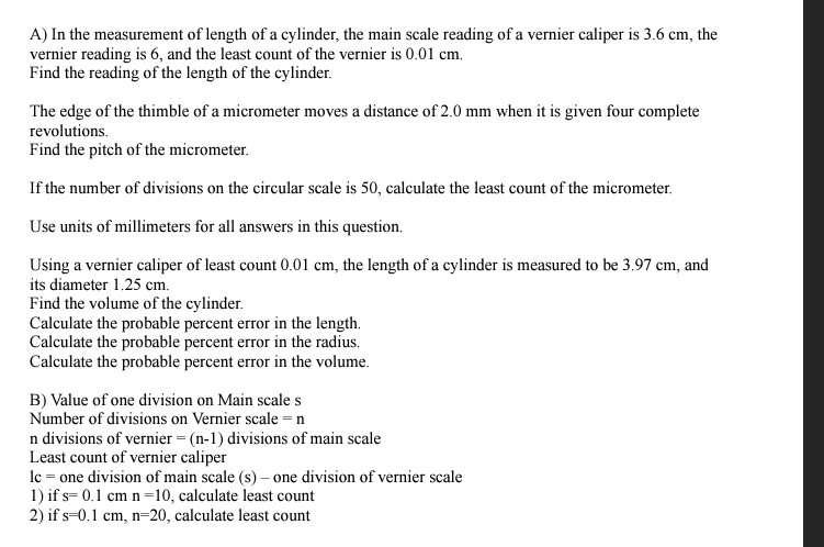 A) In the measurement of length of a cylinder, the main scale reading of a vernier caliper is 3.6 cm, the
vernier reading is 6, and the least count of the vernier is 0.01 cm.
Find the reading of the length of the cylinder.
The edge of the thimble of a micrometer moves a distance of 2.0 mm when it is given four complete
revolutions.
Find the pitch of the micrometer.
If the number of divisions on the circular scale is 50, calculate the least count of the micrometer.
Use units of millimeters for all answers in this question.
Using a vernier caliper of least count 0.01 cm, the length of a cylinder is measured to be 3.97 cm, and
its diameter 1.25 cm.
Find the volume of the cylinder.
Calculate the probable percent error in the length.
Calculate the probable percent error in the radius.
Calculate the probable percent error in the volume.
B) Value of one division on Main scale s
Number of divisions on Vernier scale = n
n divisions of vernier = (n-1) divisions of main scale
Least count of vernier caliper
lc = one division of main scale (s)- one division of vernier scale
1) if s= 0.1 cm n=10, calculate least count
2) if s 0.1 cm, n-20, calculate least count