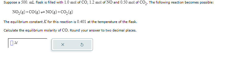 Suppose a 500. mL flask is filled with 1.0 mol of CO, 1.2 mol of NO and 0.50 mol of CO₂. The following reaction becomes possible:
NO₂(g) + CO(g) → NO(g) + CO₂(g)
The equilibrium constant K for this reaction is 0.401 at the temperature of the flask.
Calculate the equilibrium molarity of CO. Round your answer to two decimal places.
M
X
Ś