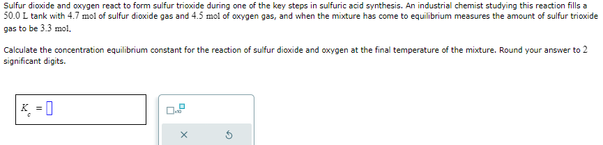 Sulfur dioxide and oxygen react to form sulfur trioxide during one of the key steps in sulfuric acid synthesis. An industrial chemist studying this reaction fills a
50.0 L tank with 4.7 mol of sulfur dioxide gas and 4.5 mol of oxygen gas, and when the mixture has come to equilibrium measures the amount of sulfur trioxide
gas to be 3.3 mol,
Calculate the concentration equilibrium constant for the reaction of sulfur dioxide and oxygen at the final temperature of the mixture. Round your answer to 2
significant digits.
K =
0
X