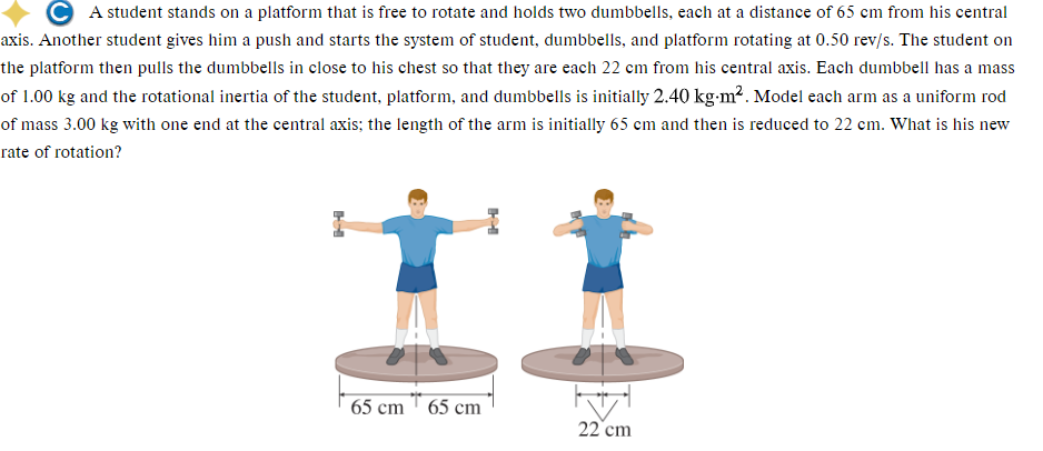 A student stands on a platform that is free to rotate and holds two dumbbells, each at a distance of 65 cm from his central
axis. Another student gives him a push and starts the system of student, dumbbells, and platform rotating at 0.50 rev/s. The student on
the platform then pulls the dumbbells in close to his chest so that they are each 22 cm from his central axis. Each dumbbell has a mass
of 1.00 kg and the rotational inertia of the student, platform, and dumbbells is initially 2.40 kg-m². Model each arm as a uniform rod
of mass 3.00 kg with one end at the central axis; the length of the arm is initially 65 cm and then is reduced to 22 cm. What is his new
rate of rotation?
HH
65 cm 65 cm
M
22 cm