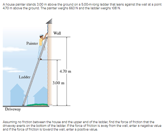 A house painter stands 3.00 m above the ground on a 5.00-m-long ladder that leans against the wall at a point
4.70 m above the ground. The painter weighs 663 N and the ladder weighs 108 N.
Painter
Ladder
Driveway
Wall
4.70 m
3.00 m
Assuming no friction between the house and the upper end of the ladder, find the force of friction that the
driveway exerts on the bottom of the ladder. If the force of friction is away from the wall, enter a negative value
and if the force of friction is toward the wall, enter a positive value.