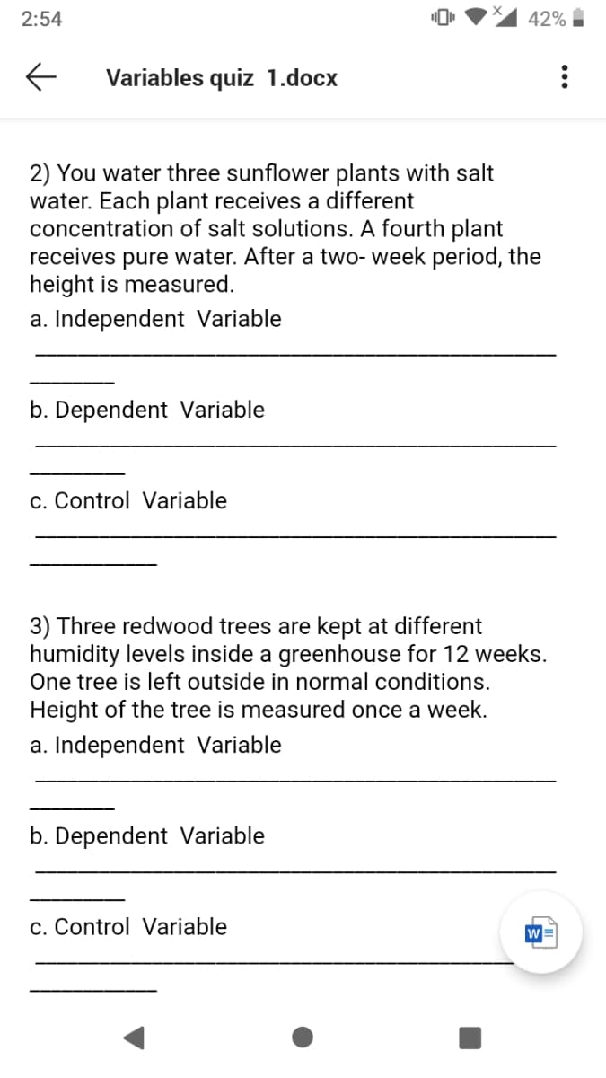 2:54
42%
Variables quiz 1.docx
2) You water three sunflower plants with salt
water. Each plant receives a different
concentration of salt solutions. A fourth plant
receives pure water. After a two- week period, the
height is measured.
a. Independent Variable
b. Dependent Variable
c. Control Variable
3) Three redwood trees are kept at different
humidity levels inside a greenhouse for 12 weeks.
One tree is left outside in normal conditions.
Height of the tree is measured once a week.
a. Independent Variable
b. Dependent Variable
c. Control Variable
