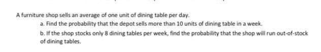 A furniture shop sells an average of one unit of dining table per day.
a. Find the probability that the depot sells more than 10 units of dining table in a week.
b. If the shop stocks only 8 dining tables per week, find the probability that the shop will run out-of-stock
of dining tables.