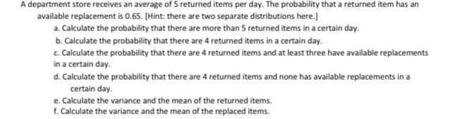 A department store receives an average of 5 returned items per day. The probability that a returned item has an
available replacement is 0.65. [Hint: there are two separate distributions here.]
a. Calculate the probability that there are more than 5 returned items in a certain day.
b. Calculate the probability that there are 4 returned items in a certain day.
c. Calculate the probability that there are 4 returned items and at least three have available replacements
in a certain day.
d. Calculate the probability that there are 4 returned items and none has available replacements in a
certain day.
e. Calculate the variance and the mean of the returned items.
1. Calculate the variance and the mean of the replaced items.