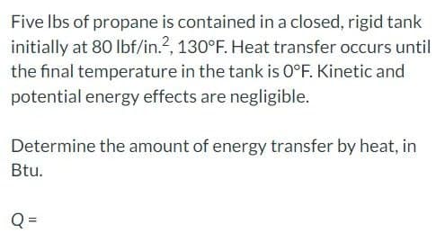 Five lbs of propane is contained in a closed, rigid tank
initially at 80 lbf/in.2, 130°F. Heat transfer occurs until
the final temperature in the tank is 0°F. Kinetic and
potential energy effects are negligible.
Determine the amount of energy transfer by heat, in
Btu.
Q
