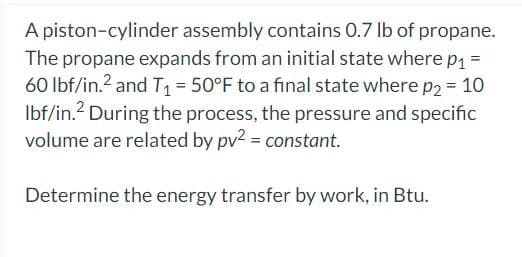 A piston-cylinder assembly contains 0.7 lb of propane.
The propane expands from an initial state where p₁ =
60 lbf/in.2 and T₁ = 50°F to a final state where p2 = 10
lbf/in. During the process, the pressure and specific
volume are related by pv² = constant.
Determine the energy transfer by work, in Btu.