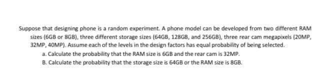 Suppose that designing phone is a random experiment. A phone model can be developed from two different RAM
sizes (6GB or 8GB), three different storage sizes (64GB, 128GB, and 256GB), three rear cam megapixels (20MP,
32MP, 40MP). Assume each of the levels in the design factors has equal probability of being selected.
a. Calculate the probability that the RAM size is 6GB and the rear cam is 32MP.
B. Calculate the probability that the storage size is 64GB or the RAM size is 8GB.