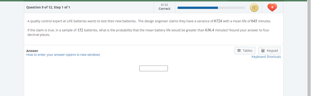 Question 9 of 12, Step 1 of 1
6/12
Correct
A quality control expert at LIFE batteries wants to test their new batteries. The design engineer claims they have a variance of 6724 with a mean life of 645 minutes.
If the claim is true, in a sample of 152 batteries, what is the probability that the mean battery life would be greater than 636.4 minutes? Round your answer to four
decimal places.
Answer
How to enter your answer (opens in new window)
0
Tables
Keypad
Keyboard Shortcuts
