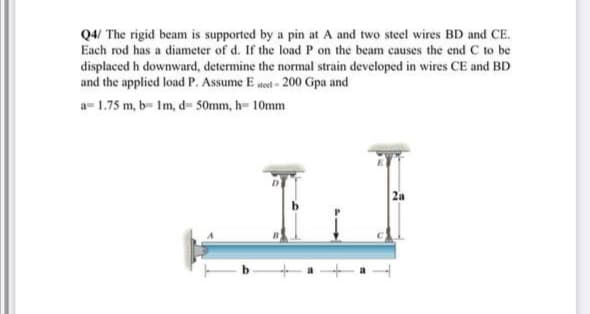 Q4/ The rigid beam is supported by a pin at A and two steel wires BD and CE.
Each rod has a diameter of d. If the load P on the beam causes the end C to be
displaced h downward, determine the normal strain developed in wires CE and BD
and the applied load P. Assume E ted - 200 Gpa and
a- 1.75 m, b- Im, d- 50mm, h- 10mm
