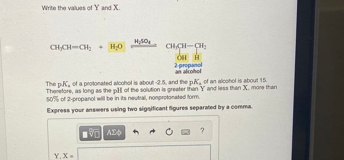 Write the values of Y and X.
H2SO4
CH3CH=CH2 + H2O
CH;CH-CH2
H HỌ
2-propanol
an alcohol
The pKa of a protonated alcohol is about -2.5, and the pKa of an alcohol is about 15.
Therefore, as long as the pH of the solution is greater than Y and less than X, more than
50% of 2-propanol will be in its neutral, nonprotonated form.
Express your answers using two significant figures separated by a comma.
AX中
Y, X =
%3|
