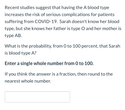 Recent studies suggest that having the A blood type
increases the risk of serious complications for patients
suffering from COVID-19. Sarah doesn't know her blood
type, but she knows her father is type O and her mother is
type AB.
What is the probability, from 0 to 100 percent, that Sarah
is blood type A?
Enter a single whole number from 0 to 100.
If you think the answer is a fraction, then round to the
nearest whole number.
