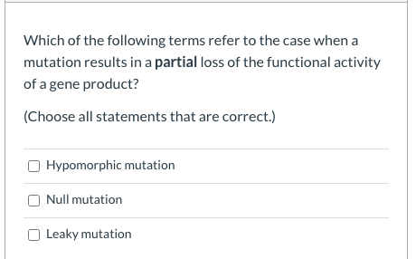 Which of the following terms refer to the case when a
mutation results in a partial loss of the functional activity
of a gene product?
(Choose all statements that are correct.)
Hypomorphic mutation
Null mutation
