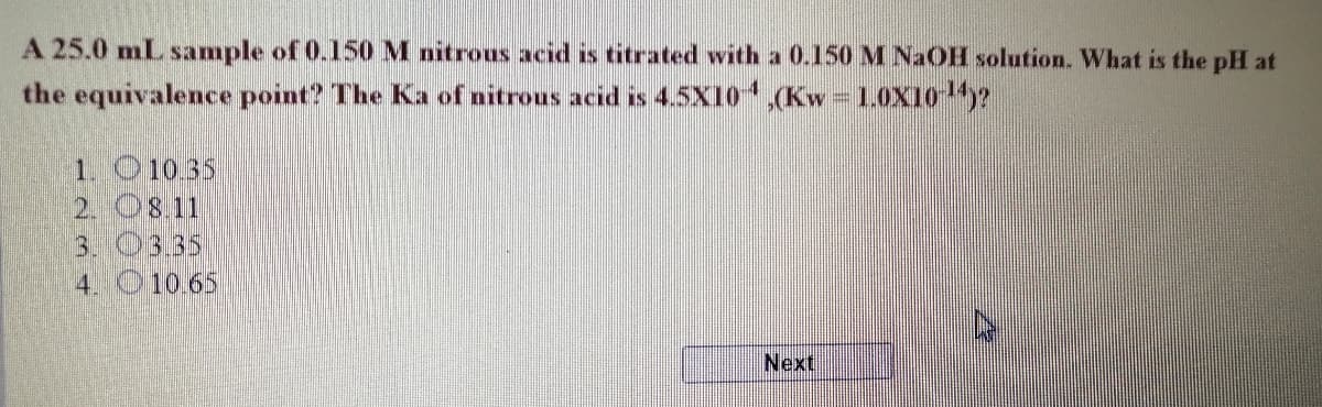A 25.0 mL sample of 0.150 M nitrous acid is titrated with a 0.150 M NaOH solution. What is the pH at
the equivalence point? The Ka of nitrous acid is 45X10,(Kw - 1.OXI0y?
1. O10.35
2. O8.11
3. 03.35
4. O 10.65
Next
