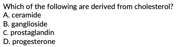Which of the following are derived from cholesterol?
A. ceramide
B. ganglioside
C. prostaglandin
D. progesterone
