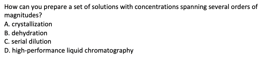 How can you prepare a set of solutions with concentrations spanning several orders of
magnitudes?
A. crystallization
B. dehydration
C. serial dilution
D. high-performance liquid chromatography
