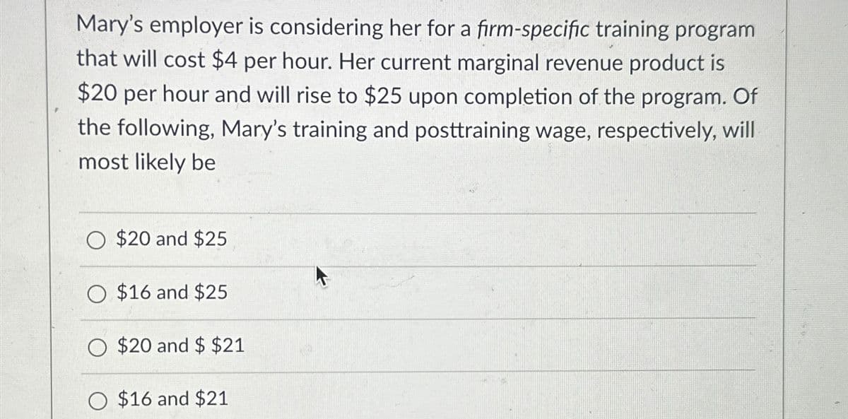 Mary's employer is considering her for a firm-specific training program
that will cost $4 per hour. Her current marginal revenue product is
$20 per hour and will rise to $25 upon completion of the program. Of
the following, Mary's training and posttraining wage, respectively, will
most likely be
O $20 and $25
O $16 and $25
O $20 and $ $21
O $16 and $21