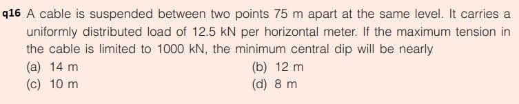 q16 A cable is suspended between two points 75 m apart at the same level. It carries a
uniformly distributed load of 12.5 kN per horizontal meter. If the maximum tension in
the cable is limited to 1000 kN, the minimum central dip will be nearly
(a) 14 m
(c) 10 m
(b) 12 m
(d) 8 m
