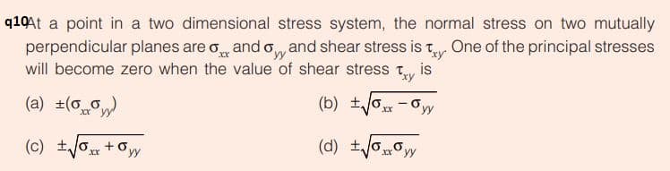 q10At a point in a two dimensional stress system, the normal stress on two mutually
perpendicular planes are o and o and shear stress is t One of the principal stresses
will become zero when the value of shear stress
Txy
is
(a) ±(0)
(c) ±/0 +0yy
(d) +/oo
yy
