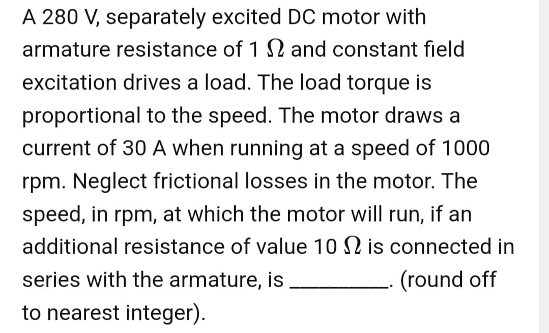 A 280 V, separately excited DC motor with
armature resistance of 12 and constant field
excitation drives a load. The load torque is
proportional to the speed. The motor draws a
current of 30 A when running at a speed of 1000
rpm. Neglect frictional losses in the motor. The
speed, in rpm, at which the motor will run, if an
additional resistance of value 10 2 is connected in
series with the armature, is
(round off
to nearest integer).