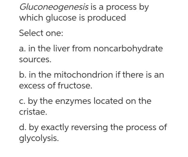 Gluconeogenesis is a process by
which glucose is produced
Select one:
a. in the liver from noncarbohydrate
sources.
b. in the mitochondrion if there is an
excess of fructose.
c. by the enzymes located on the
cristae.
d. by exactly reversing the process of
glycolysis.