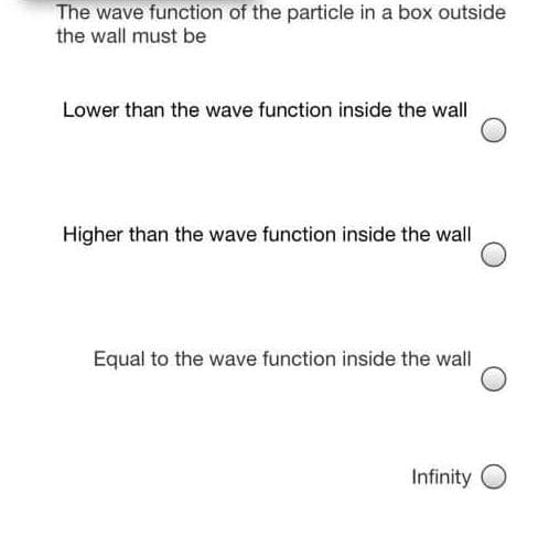 The wave function of the particle in a box outside
the wall must be
Lower than the wave function inside the wall
Higher than the wave function inside the wall
Equal to the wave function inside the wall
Infinity O

