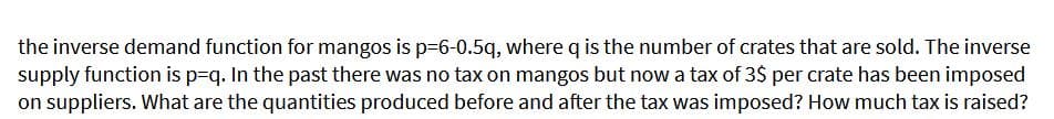 the inverse demand function for mangos is p=6-0.5q, where q is the number of crates that are sold. The inverse
supply function is p=q. In the past there was no tax on mangos but now a tax of 3$ per crate has been imposed
on suppliers. What are the quantities produced before and after the tax was imposed? How much tax is raised?
