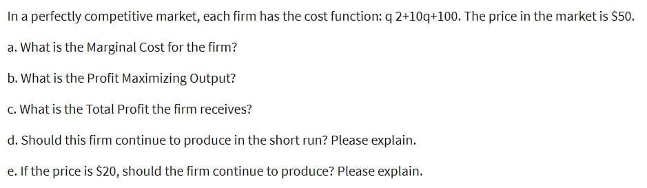 In a perfectly competitive market, each firm has the cost function: q 2+10q+100. The price in the market is $50.
a. What is the Marginal Cost for the firm?
b. What is the Profit Maximizing Output?
c. What is the Total Profit the firm receives?
d. Should this firm continue to produce in the short run? Please explain.
e. If the price is $20, should the firm continue to produce? Please explain.
