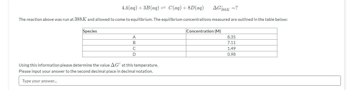 4A(aq) + 3B(aq) = C(aq) + 8D(ag)
AG35SK =?
The reaction above was run at 388K and allowed to come to equilibrium. The equilibrium concentrations measured are outlined in the table below:
Species
Concentration (M)
A
8.35
B
7.11
1.49
0.98
Using this information please determine the value AG at this temperature.
Please input your answer to the second decimal place in decimal notation.
Type your answer.
