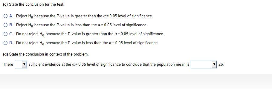 (c) State the conclusion for the test.
O A. Reject H, because the P-value is greater than the a = 0.05 level of significance.
O B. Reject H, because the P-value is less than the a = 0.05 level of significance.
OC. Do not reject Ho because the P-value is greater than the a= 0.05 level of significance.
O D. Do not reject Hg because the P-value is less than the a = 0.05 level of significance.
(d) State the conclusion in context of the problem.
There
sufficient evidence at the a = 0.05 level of significance to conclude that the population mean is
26.
